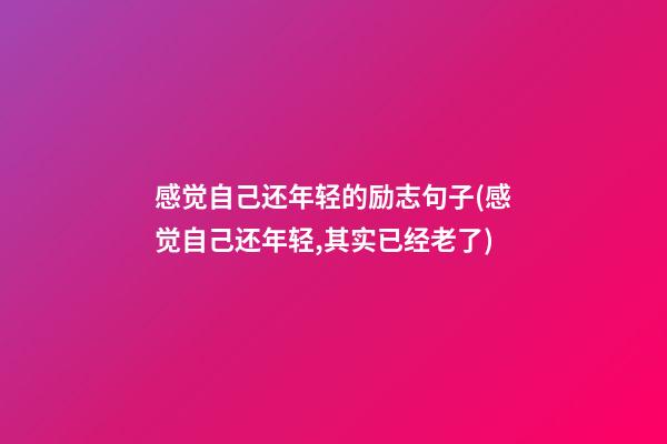 感觉自己还年轻的励志句子(感觉自己还年轻,其实已经老了)