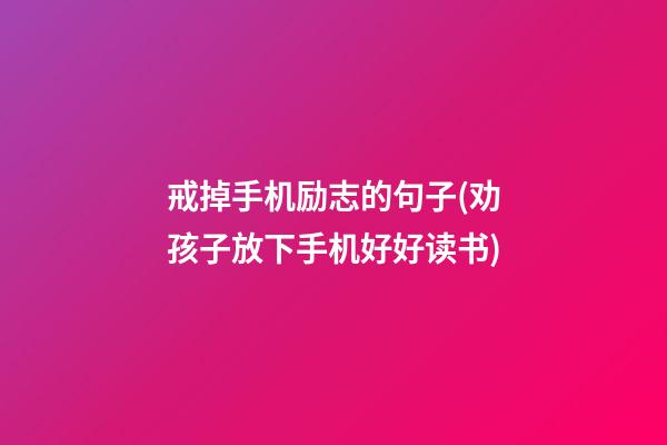 戒掉手机励志的句子(劝孩子放下手机好好读书)