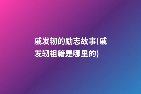 戚发轫的励志故事(戚发轫祖籍是哪里的?)