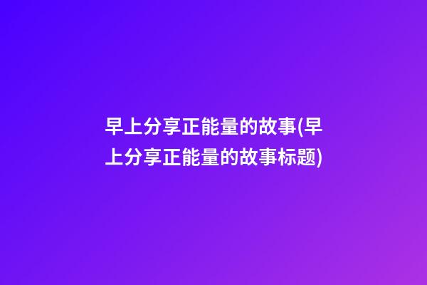 早上分享正能量的故事(早上分享正能量的故事标题)