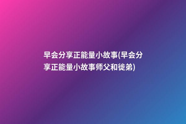 早会分享正能量小故事(早会分享正能量小故事师父和徙弟)