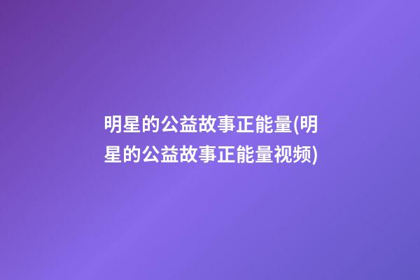 明星的公益故事正能量(明星的公益故事正能量视频)