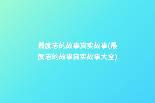 最励志的故事真实故事(最励志的故事真实故事大全)