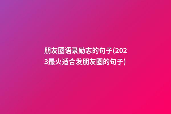 朋友圈语录励志的句子(2023最火适合发朋友圈的句子)