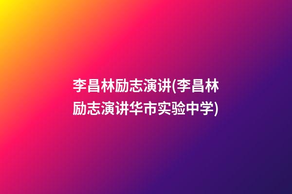 李昌林励志演讲(李昌林励志演讲华市实验中学)