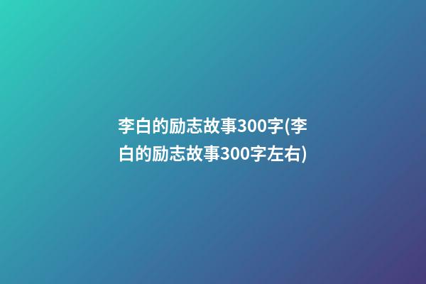 李白的励志故事300字(李白的励志故事300字左右)