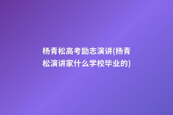 杨青松高考励志演讲(杨青松演讲家什么学校毕业的)