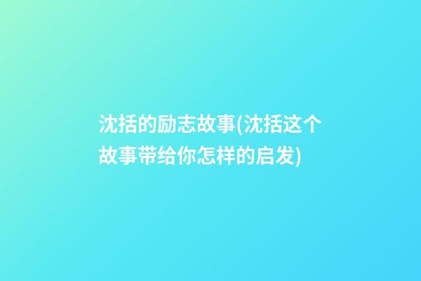 沈括的励志故事(沈括这个故事带给你怎样的启发)