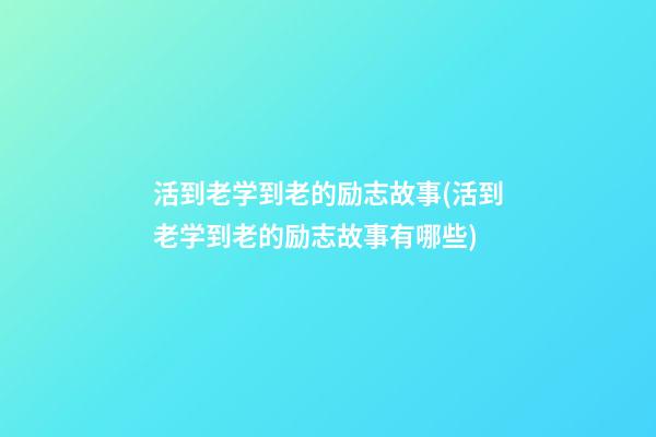 活到老学到老的励志故事(活到老学到老的励志故事有哪些)