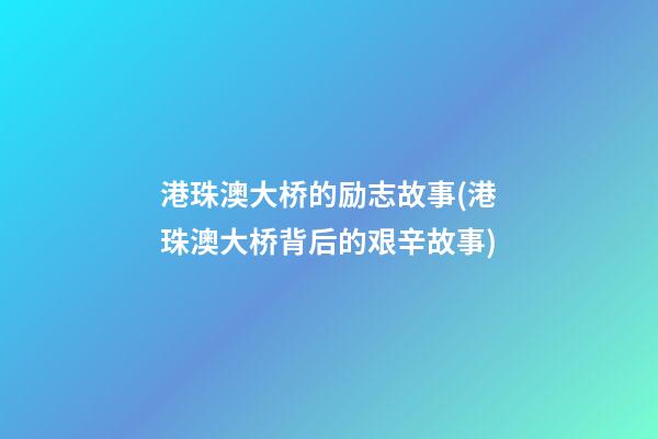 港珠澳大桥的励志故事(港珠澳大桥背后的艰辛故事)