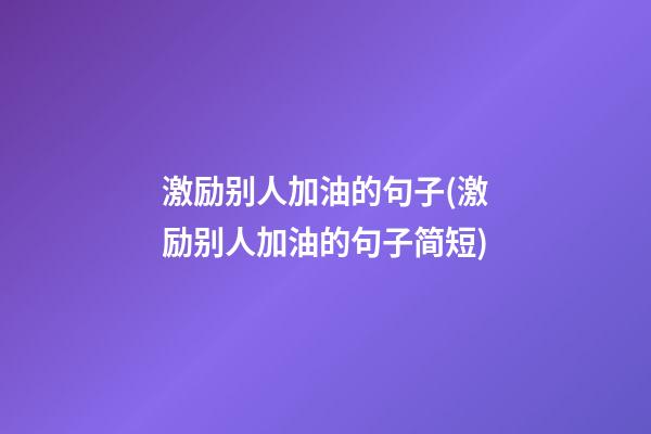 激励别人加油的句子(激励别人加油的句子简短)