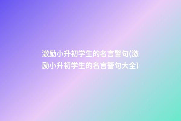 激励小升初学生的名言警句(激励小升初学生的名言警句大全)