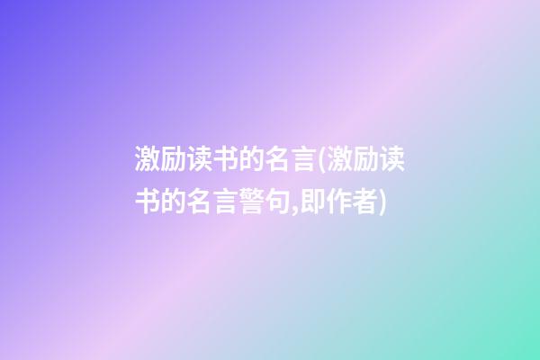 激励读书的名言.(激励读书的名言警句,即作者)