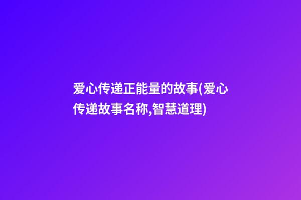 爱心传递正能量的故事(爱心传递故事名称,智慧道理)