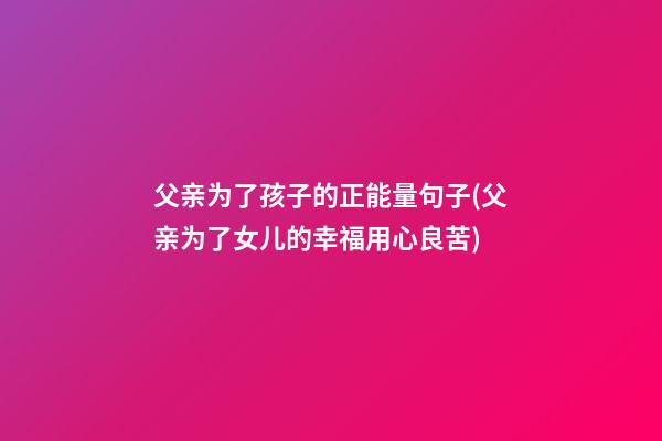 父亲为了孩子的正能量句子(父亲为了女儿的幸福用心良苦)