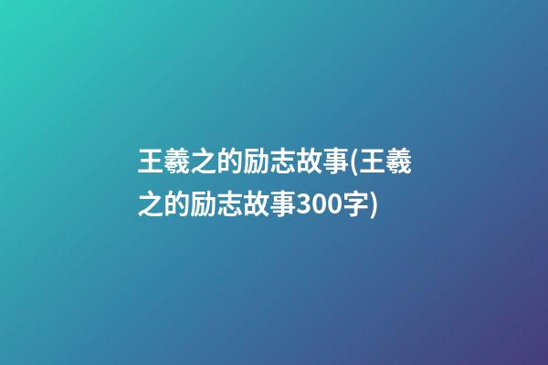 王羲之的励志故事(王羲之的励志故事300字)