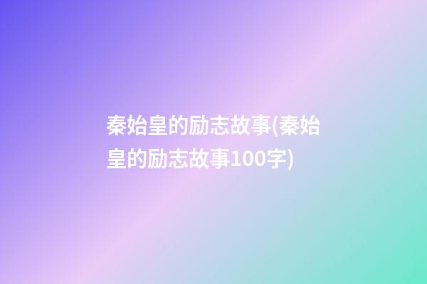 秦始皇的励志故事(秦始皇的励志故事100字)