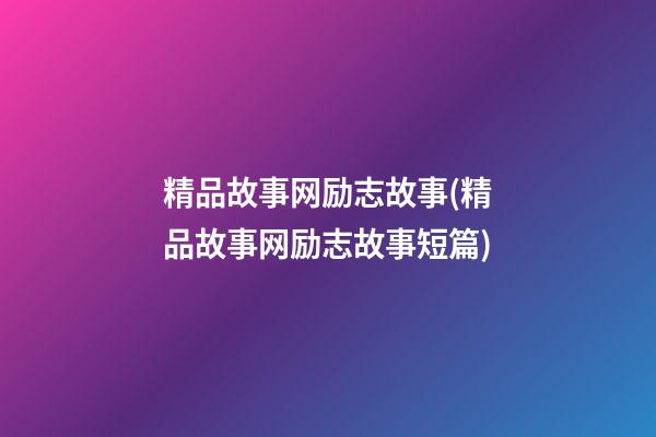 精品故事网励志故事(精品故事网励志故事短篇)