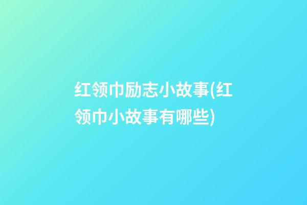 红领巾励志小故事(红领巾小故事有哪些)