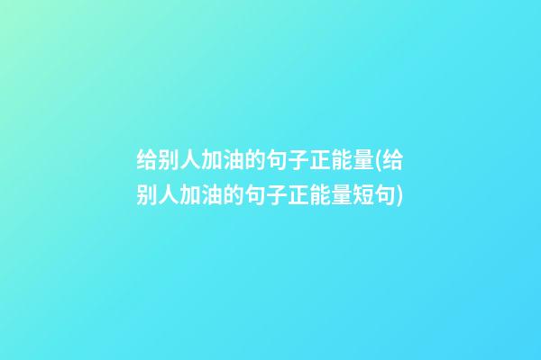 给别人加油的句子正能量(给别人加油的句子正能量短句)