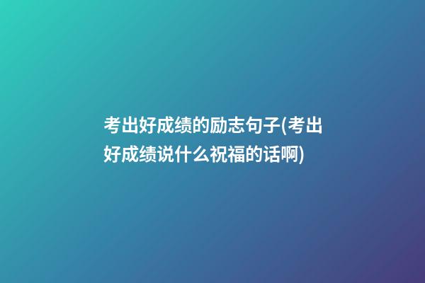 考出好成绩的励志句子(考出好成绩说什么祝福的话啊?)