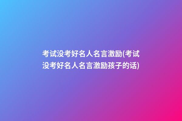 考试没考好名人名言激励(考试没考好名人名言激励孩子的话)