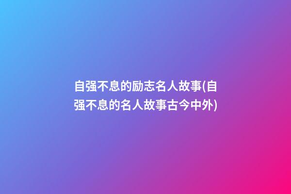 自强不息的励志名人故事(自强不息的名人故事古今中外)