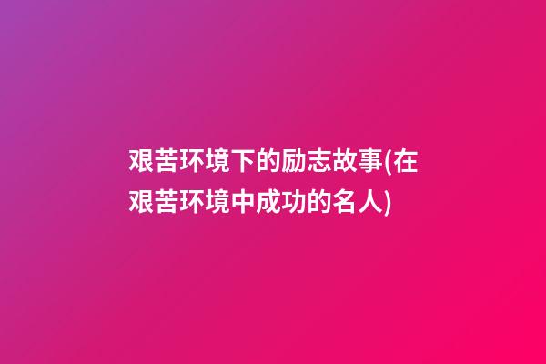 艰苦环境下的励志故事(在艰苦环境中成功的名人)