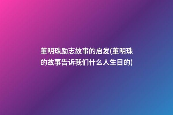 董明珠励志故事的启发(董明珠的故事告诉我们什么人生目的)