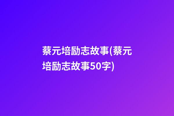 蔡元培励志故事(蔡元培励志故事50字)