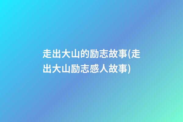 走出大山的励志故事(走出大山励志感人故事)