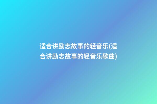 适合讲励志故事的轻音乐(适合讲励志故事的轻音乐歌曲)