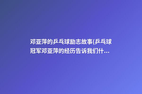 邓亚萍的乒乓球励志故事(乒乓球冠军邓亚萍的经历告诉我们什么的重要性)