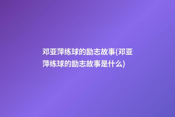 邓亚萍练球的励志故事(邓亚萍练球的励志故事是什么)