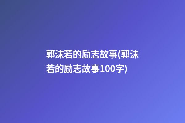 郭沫若的励志故事(郭沫若的励志故事100字)