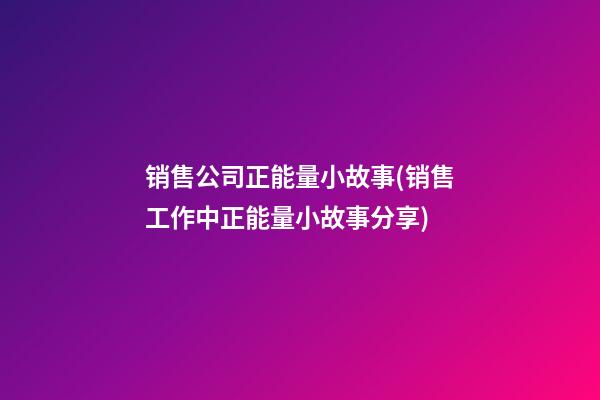 销售公司正能量小故事(销售工作中正能量小故事分享)