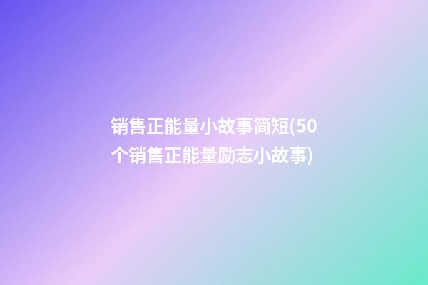 销售正能量小故事简短(50个销售正能量励志小故事)