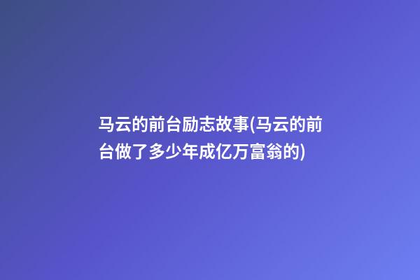 马云的前台励志故事(马云的前台做了多少年成亿万富翁的?)