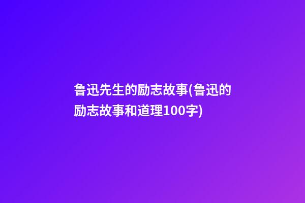 鲁迅先生的励志故事(鲁迅的励志故事和道理100字)