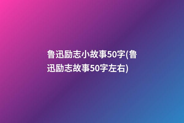 鲁迅励志小故事50字(鲁迅励志故事50字左右)