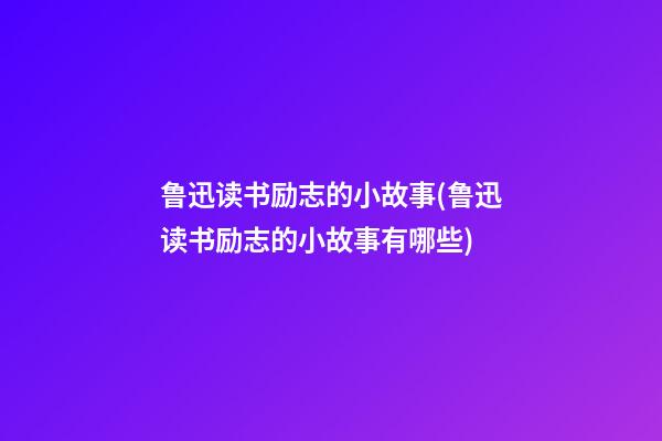 鲁迅读书励志的小故事(鲁迅读书励志的小故事有哪些)