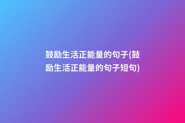 鼓励生活正能量的句子(鼓励生活正能量的句子短句)